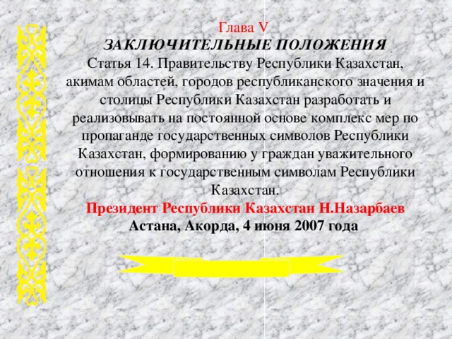 Глава V ЗАКЛЮЧИТЕЛЬНЫЕ ПОЛОЖЕНИЯ Статья 14. Правительству Республики Казахстан, акимам областей, городов республиканского значения и столицы Республики Казахстан разработать и реализовывать на постоянной основе комплекс мер по пропаганде государственных символов Республики Казахстан, формированию у граждан уважительного отношения к государственным символам Республики Казахстан. Президент Республики Казахстан Н.Назарбаев  Астана, Акорда, 4 июня 2007 года  