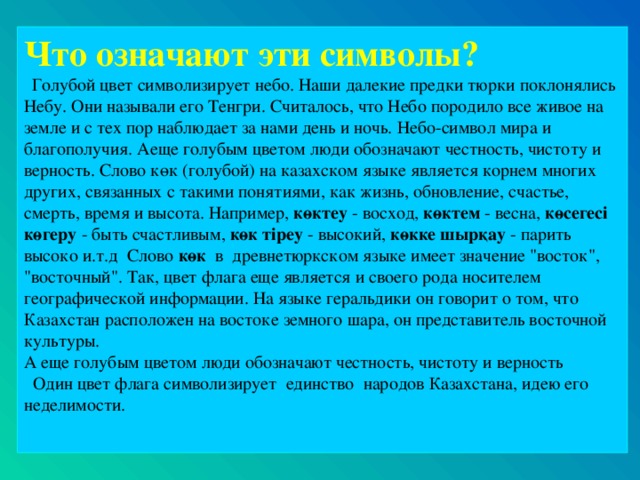 Что означают эти символы?  Голубой цвет символизирует небо. Наши далекие предки тюрки поклонялись Небу. Они называли его Тенгри. Считалось, что Небо породило все живое на земле и с тех пор наблюдает за нами день и ночь. Небо-символ мира и благополучия. А еще голубым цветом люди обозначают честность, чистоту и верность. Слово көк (голубой) на казахском языке является корнем многих других, связанных с такими понятиями, как жизнь, обновление, счастье, смерть, время и высота. Например, көктеу - восход, көктем - весна, көceгeci көгеру - быть счастливым, көк тipey - высокий, көкке шырқау - парить высоко и.т.д Слово көк в древнетюркском языке имеет значение 