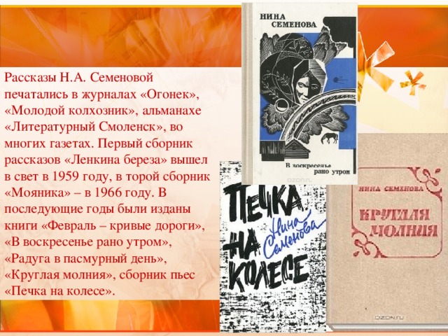 Рассказы Н.А. Семеновой печатались в журналах «Огонек», «Молодой колхозник», альманахе «Литературный Смоленск», во многих газетах. Первый сборник рассказов «Ленкина береза» вышел в свет в 1959 году, в торой сборник «Мояника» – в 1966 году. В последующие годы были изданы книги «Февраль – кривые дороги», «В воскресенье рано утром», «Радуга в пасмурный день», «Круглая молния», сборник пьес «Печка на колесе». 