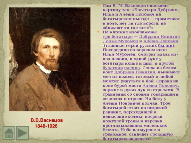 Сам В. М. Васнецов описывал картину так: «Богатыри Добрыня, Илья и Алёша Попович на богатырском выезде — примечают в поле, нет ли где ворога, не обижают ли где кого?» На картине изображены  три богатыря  —  Добрыня Никитич ,  Илья Муромец  и  Алёша Попович  (главные герои русских  былин ). Посередине на вороном коне  Илья Муромец , смотрит вдаль из-под ладони, в одной руке у богатыря копье и щит, в другой  булатная   палица . Слева на белом коне  Добрыня Никитич , вынимает меч из ножен, готовый в любой момент ринуться в бой. Справа на коне бурой масти  Алёша Попович , держит в руках лук со стрелами. В сравнении со своими товарищами он молод и строен. На боку у Алёши Поповича колчан. Трое богатырей стоят на широкой равнине, переходящей в невысокие холмы, посреди пожухлой травы и изредка проглядывающих маленьких ёлочек. Небо пасмурное и тревожное, означает грозящую богатырям опасность. В.В.Васнецов 1848-1926 