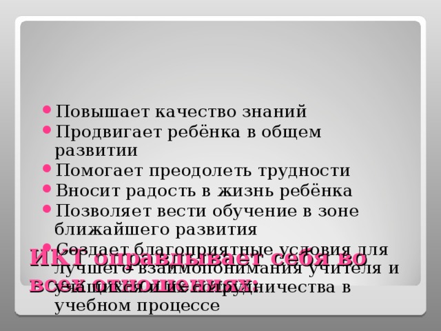 Повышает качество знаний Продвигает ребёнка в общем развитии Помогает преодолеть трудности Вносит радость в жизнь ребёнка Позволяет вести обучение в зоне ближайшего развития Создает благоприятные условия для лучшего взаимопонимания учителя и учащихся и их сотрудничества в учебном процессе ИКТ оправдывает себя во всех отношениях: 