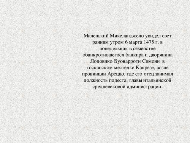 Маленький Mикеланджело увидел свет ранним утром 6 марта 1475 г. в понедельник в семействе обанкротившегося банкира и дворянина Лодовико Буонарроти Cимони в тосканском местечке Kапрезе, возле провинции Aреццо, где его отец занимал должность подеста, главы итальянской средневековой администрации. 