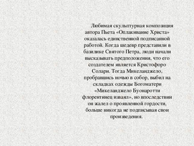  Любимая скульптурная композиция автора Пьета «Оплакивание Христа» оказалась единственной подписанной работой. Когда шедевр представили в базилике Святого Петра, люди начали высказывать предположения, что его создателем является Кристофоро Солари. Тогда Микеланджело, пробравшись ночью в собор, выбил на складках одежды Богоматери «Микеланджело Буонаротти флорентинец изваял», но впоследствии он жалел о проявленной гордости, больше никогда не подписывая свои произведения. 