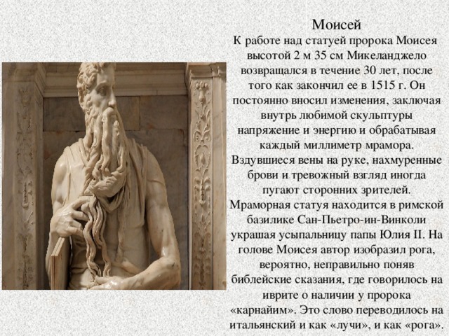Моисей К работе над статуей пророка Моисея высотой 2 м 35 см Микеланджело возвращался в течение 30 лет, после того как закончил ее в 1515 г. Он постоянно вносил изменения, заключая внутрь любимой скульптуры напряжение и энергию и обрабатывая каждый миллиметр мрамора. Вздувшиеся вены на руке, нахмуренные брови и тревожный взгляд иногда пугают сторонних зрителей. Мраморная статуя находится в римской базилике Сан-Пьетро-ин-Винколи украшая усыпальницу папы Юлия II. На голове Моисея автор изобразил рога, вероятно, неправильно поняв библейские сказания, где говорилось на иврите о наличии у пророка «карнайим». Это слово переводилось на итальянский и как «лучи», и как «рога». 