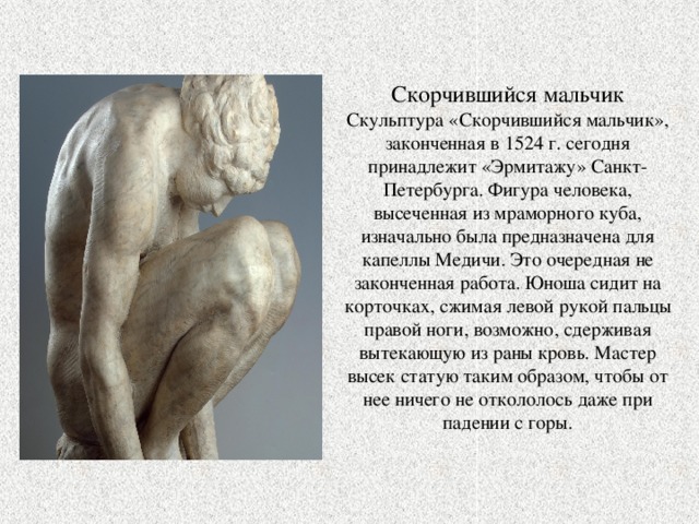 Скорчившийся мальчик Скульптура «Скорчившийся мальчик», законченная в 1524 г. сегодня принадлежит «Эрмитажу» Санкт-Петербурга. Фигура человека, высеченная из мраморного куба, изначально была предназначена для капеллы Медичи. Это очередная не законченная работа. Юноша сидит на корточках, сжимая левой рукой пальцы правой ноги, возможно, сдерживая вытекающую из раны кровь. Мастер высек статую таким образом, чтобы от нее ничего не откололось даже при падении с горы. 