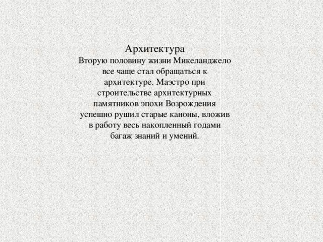 Архитектура Вторую половину жизни Микеланджело все чаще стал обращаться к архитектуре. Маэстро при строительстве архитектурных памятников эпохи Возрождения успешно рушил старые каноны, вложив в работу весь накопленный годами багаж знаний и умений. 