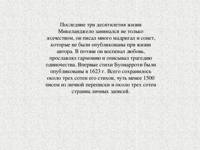 Последние три десятилетия жизни Микеланджело занимался не только зодчеством, он писал много мадригал и сонет, которые не были опубликованы при жизни автора. В поэзии он воспевал любовь, прославлял гармонию и описывал трагедию одиночества. Впервые стихи Буонарроти были опубликованы в 1623 г. Всего сохранилось около трех сотен его стихов, чуть менее 1500 писем из личной переписки и около трех сотен страниц личных записей. 