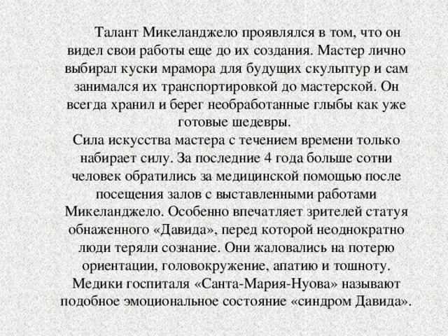  Талант Микеланджело проявлялся в том, что он видел свои работы еще до их создания. Мастер лично выбирал куски мрамора для будущих скульптур и сам занимался их транспортировкой до мастерской. Он всегда хранил и берег необработанные глыбы как уже готовые шедевры. Сила искусства мастера с течением времени только набирает силу. За последние 4 года больше сотни человек обратились за медицинской помощью после посещения залов с выставленными работами Микеланджело. Особенно впечатляет зрителей статуя обнаженного «Давида», перед которой неоднократно люди теряли сознание. Они жаловались на потерю ориентации, головокружение, апатию и тошноту. Медики госпиталя «Санта-Мария-Нуова» называют подобное эмоциональное состояние «синдром Давида». 