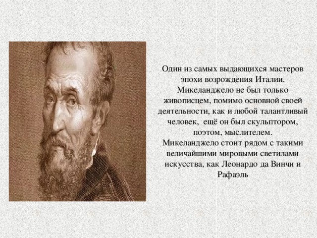 Один из самых выдающихся мастеров эпохи возрождения Италии. Микеланджело не был только живописцем, помимо основной своей деятельности, как и любой талантливый человек, ещё он был скульптором, поэтом, мыслителем. Микеланджело стоит рядом с такими величайшими мировыми светилами искусства, как Леонардо да Винчи и Рафаэль 