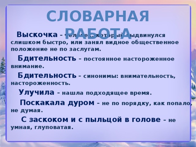 Словарная работа  Выскочка – человек, который выдвинулся слишком быстро, или занял видное общественное положение не по заслугам.  Бдительность  – постоянное настороженное внимание.  Бдительность – синонимы: внимательность, настороженность.  Улучила  – нашла подходящее время.  Поскакала дуром – не по порядку, как попало, не думая.  С заскоком и с пыльцой в голове – не умная, глуповатая.  