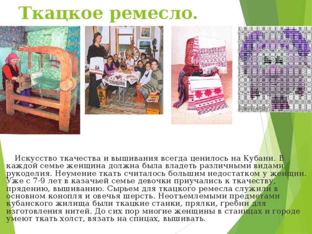Ткацкое ремесло.  Искусство ткачества и вышивания всегда ценилось на Кубани. В каждой семье женщина должна была владеть различными видами рукоделия. Неумение ткать считалось большим недостатком у женщин. Уже с 7-9 лет в казачьей семье девочки приучались к ткачеству, прядению, вышиванию. Сырьем для ткацкого ремесла служили в основном конопля и овечья шерсть. Неотъемлемыми предметами кубанского жилища были ткацкие станки, прялки, гребни для изготовления нитей. До сих пор многие женщины в станицах и городе умеют ткать холст, вязать на спицах, вышивать.