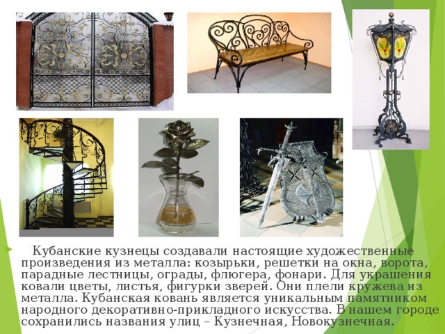 Кубанские кузнецы создавали настоящие художественные произведения из металла: козырьки, решетки на окна, ворота, парадные лестницы, ограды, флюгера, фонари. Для украшения ковали цветы, листья, фигурки зверей. Они плели кружева из металла. Кубанская ковань является уникальным памятником народного декоративно-прикладного искусства. В нашем городе сохранились названия улиц – Кузнечная, Новокузнечная.