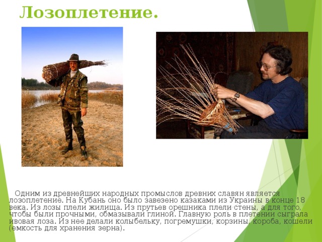 Лозоплетение.  Одним из древнейших народных промыслов древних славян является лозоплетение. На Кубань оно было завезено казаками из Украины в конце 18 века. Из лозы плели жилища. Из прутьев орешника плели стены, а для того, чтобы были прочными, обмазывали глиной. Главную роль в плетении сыграла ивовая лоза. Из нее делали колыбельку, погремушки, корзины, короба, кошели (емкость для хранения зерна).