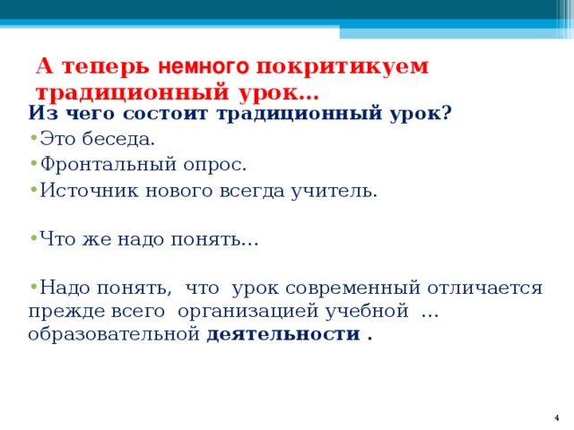 А теперь немного покритикуем традиционный урок…   Из чего состоит традиционный урок? Это беседа. Фронтальный опрос.  Источник нового всегда учитель.   Что же надо понять…   Надо понять, что урок современный отличается прежде всего организацией учебной … образовательной деятельности .     