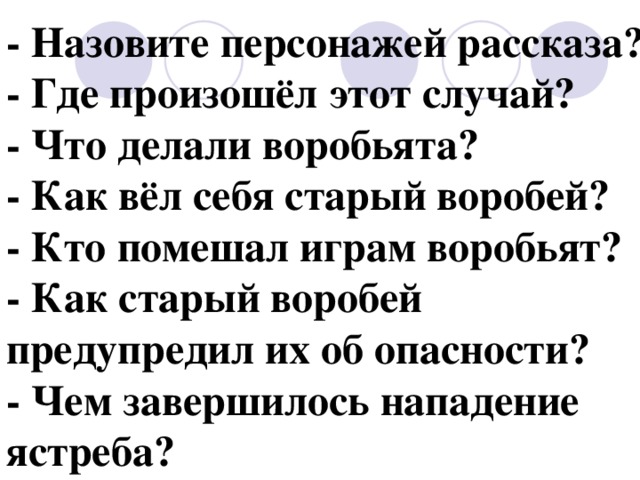 - Назовите персонажей рассказа? - Где произошёл этот случай? - Что делали воробьята? - Как вёл себя старый воробей? - Кто помешал играм воробьят? - Как старый воробей предупредил их об опасности? - Чем завершилось нападение ястреба? 