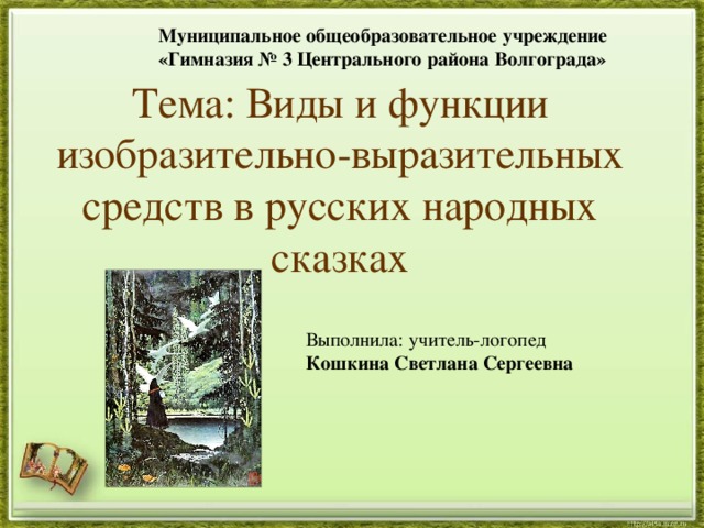 Муниципальное общеобразовательное учреждение «Гимназия № 3 Центрального района Волгограда» Тема: Виды и функции изобразительно-выразительных средств в русских народных сказках Выполнила: учитель-логопед Кошкина Светлана Сергеевна 