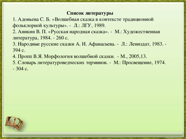  Список литературы 1. Адоньева С. Б. «Волшебная сказка в контексте традиционной фольклорной культуры». - Л.: ЛГУ, 1989. 2. Аникин В. П. «Русская народная сказка». - М.: Художественная литература, 1984. - 260 с. 3. Народные русские сказки А. Н. Афанасьева. - Л.: Лениздат, 1983. - 394 с. 4. Пропп В.Я. Морфология волшебной сказки. - М., 2005,13. 5. Словарь литературоведческих терминов. - М.: Просвещение, 1974. - 304 с. 