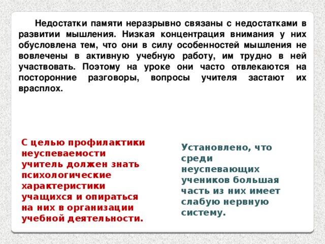 Недостатки памяти неразрывно связаны с недостатками в развитии мышления. Низкая концентрация внимания у них обусловлена тем, что они в силу особенностей мышления не вовлечены в активную учебную работу, им трудно в ней участвовать. Поэтому на уроке они часто отвлекаются на посторонние разговоры, вопросы учителя застают их врасплох. С целью профилактики неуспеваемости учитель должен знать психологические характеристики учащихся и опираться на них в организации учебной деятельности. Установлено, что среди неуспевающих учеников большая часть из них имеет слабую нервную систему. 