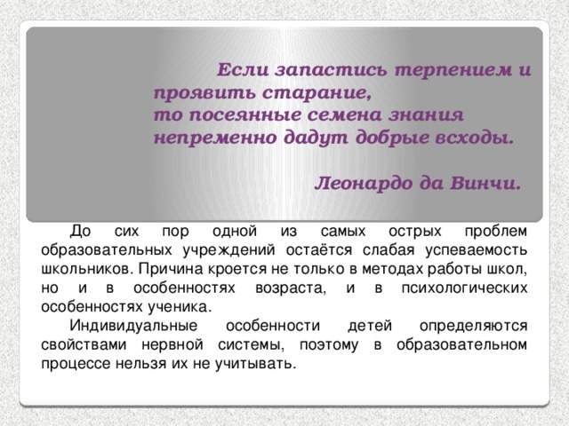  Если запастись терпением и проявить старание, то посеянные семена знания непременно дадут добрые всходы.   Леонардо да Винчи. До сих пор одной из самых острых проблем образовательных учреждений остаётся слабая успеваемость школьников. Причина кроется не только в методах работы школ, но и в особенностях возраста, и в психологических особенностях ученика. Индивидуальные особенности детей определяются свойствами нервной системы, поэтому в образовательном процессе нельзя их не учитывать. 