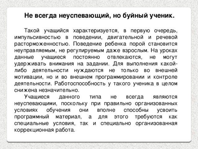 Не всегда неуспевающий, но буйный ученик.  Такой учащийся характеризуется, в первую очередь, импульсивностью в поведении, двигательной и речевой расторможенностью. Поведение ребенка порой становится неуправляемым, не регулируемым даже взрослым. На уроках данные учащиеся постоянно отвлекаются, не могут удерживать внимания на задании. Для выполнения какой-либо деятельности нуждаются не только во внешней мотивации, но и во внешнем программировании и контроле деятельности. Работоспособность у такого ученика в целом снижена незначительно. Учащиеся данного типа не всегда являются неуспевающими, поскольку при правильно организованных условиях обучения они вполне способны усвоить программный материал, а для этого требуются как специальные условия, так и специально организованная коррекционная работа. 