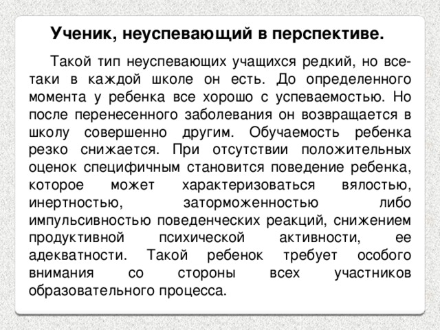 Ученик, неуспевающий в перспективе. Такой тип неуспевающих учащихся редкий, но все-таки в каждой школе он есть. До определенного момента у ребенка все хорошо с успеваемостью. Но после перенесенного заболевания он возвращается в школу совершенно другим. Обучаемость ребенка резко снижается. При отсутствии положительных оценок специфичным становится поведение ребенка, которое может характеризоваться вялостью, инертностью, заторможенностью либо импульсивностью поведенческих реакций, снижением продуктивной психической активности, ее адекватности. Такой ребенок требует особого внимания со стороны всех участников образовательного процесса. 