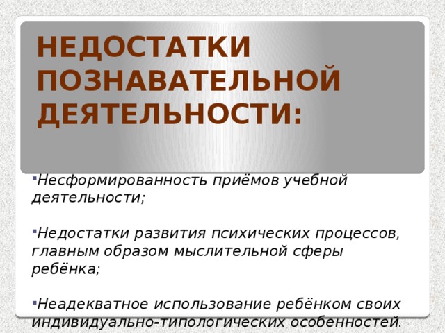 Недостатки познавательной деятельности: Несформированность приёмов учебной деятельности;  Недостатки развития психических процессов, главным образом мыслительной сферы ребёнка;  Неадекватное использование ребёнком своих индивидуально-типологических особенностей. 