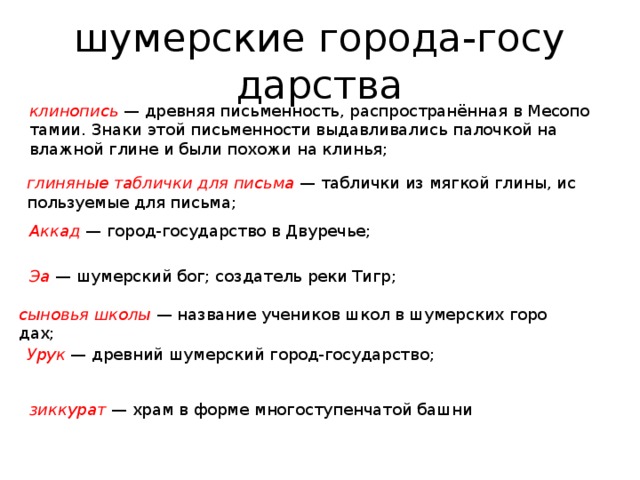 шу­мер­ские го­ро­да-го­су­дар­ства кли­но­пись  — древ­няя пись­мен­ность, рас­про­странённая в Ме­со­по­та­мии. Знаки этой пись­мен­но­сти вы­дав­ли­ва­лись па­лоч­кой на влаж­ной глине и были по­хо­жи на кли­нья; гли­ня­ные таб­лич­ки для пись­ма  — таб­лич­ки из мяг­кой глины, ис­поль­зу­е­мые для пись­ма; Аккад  — город-го­су­дар­ство в Дву­ре­чье; Эа   — шу­мер­ский бог; со­зда­тель реки Тигр; сы­но­вья школы   — на­зва­ние уче­ни­ков школ в шу­мер­ских го­ро­дах; Урук   — древ­ний шу­мер­ский город-го­су­дар­ство; зик­ку­рат   — храм в форме мно­го­сту­пен­ча­той башни 