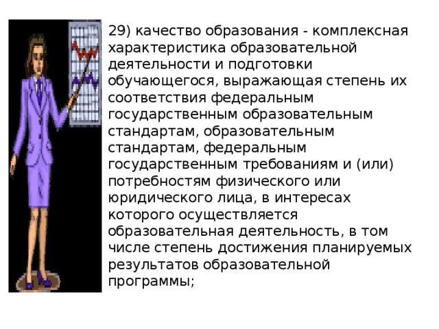 29) качество образования - комплексная характеристика образовательной деятельности и подготовки обучающегося, выражающая степень их соответствия федеральным государственным образовательным стандартам, образовательным стандартам, федеральным государственным требованиям и (или) потребностям физического или юридического лица, в интересах которого осуществляется образовательная деятельность, в том числе степень достижения планируемых результатов образовательной программы; 