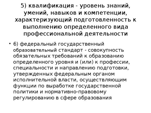 5) квалификация - уровень знаний, умений, навыков и компетенции, характеризующий подготовленность к выполнению определенного вида профессиональной деятельности 6) федеральный государственный образовательный стандарт - совокупность обязательных требований к образованию определенного уровня и (или) к профессии, специальности и направлению подготовки, утвержденных федеральным органом исполнительной власти, осуществляющим функции по выработке государственной политики и нормативно-правовому регулированию в сфере образования   