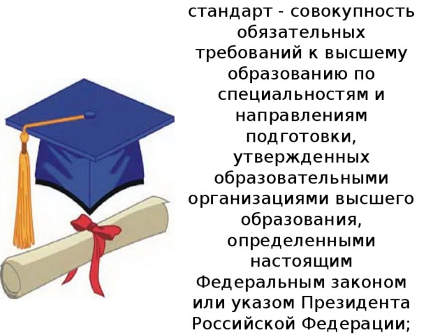 7) образовательный стандарт - совокупность обязательных требований к высшему образованию по специальностям и направлениям подготовки, утвержденных образовательными организациями высшего образования, определенными настоящим Федеральным законом или указом Президента Российской Федерации;   