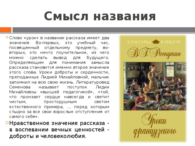 Смысл названия Слово «урок» в названии рассказа имеет два значения. Во-первых, это учебный час, посвященный отдельному предмету, во-вторых, это нечто поучительное, из чего можно сделать вывод для будущего. Определяющим для понимания замысла рассказа становится именно второе значение этого слова. Уроки доброты и сердечности, преподанные Лидией Михайловной, мальчик запомнил на всю свою жизнь. Литературовед Семенова называет поступок Лидии Михайловны «высшей педагогикой», «той, что пронзает сердце навсегда и светит чистым, простодушным светом естественного примера, … перед которым стыдно за все свои взрослые отступления от самого себя». Нравственное значение рассказа - в воспевании вечных ценностей - доброты и человеколюбия. 