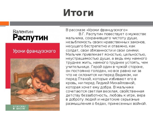 Итоги В рассказе «Уроки французского» В.Г. Распутин повествует о мужестве мальчика, сохранившего чистоту души, незыблемость своих нравственных законов, несущего бестрепетно и отважно, как солдат, свои обязанности и свои синяки. Мальчик привлекает ясностью, цельностью, неустрашимостью души, а ведь ему намного труднее жить, намного труднее устоять, чем учительнице. Герой один в чужой стороне, он постоянно голоден, но все равно ни за что не склонится ни перед Вадиком, ни перед Птахой, которые избивают его в кровь, ни перед Лидией Михайловной, которая хочет ему добра. В мальчике сочетаются светлая веселая, свойственная детству беззаботность, любовь к игре, вера в доброту людей и недетские серьезные размышления о бедах, принесенных войной. 