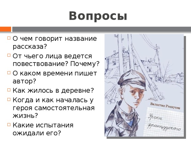 Вопросы О чем говорит название рассказа? От чьего лица ведется повествование? Почему? О каком времени пишет автор? Как жилось в деревне? Когда и как началась у героя самостоятельная жизнь? Какие испытания ожидали его? 