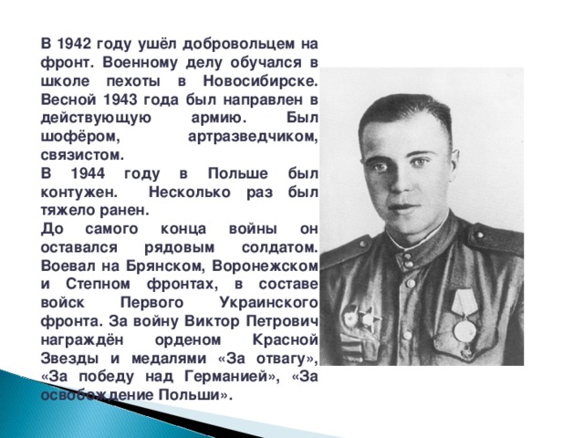   В 1942 году ушёл добровольцем на фронт. Военному делу обучался в школе пехоты в Новосибирске. Весной 1943 года был направлен в действующую армию. Был шофёром, артразведчиком, связистом. В 1944 году в Польше был контужен. Несколько раз был тяжело ранен. До самого конца войны он оставался рядовым солдатом. Воевал на Брянском, Воронежском и Степном фронтах, в составе войск Первого Украинского фронта. За войну Виктор Петрович награждён орденом Красной Звезды и медалями «За отвагу», «За победу над Германией», «За освобождение Польши». 