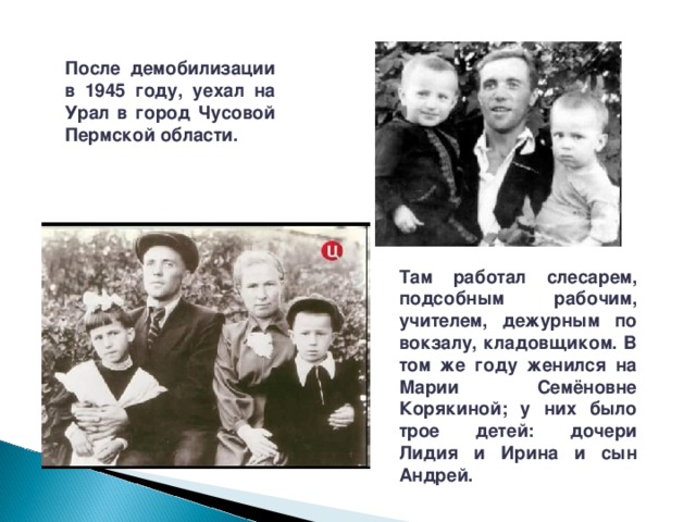 После демобилизации в 1945 году, уехал на Урал в город Чусовой Пермской области. Там работал слесарем, подсобным рабочим, учителем, дежурным по вокзалу, кладовщиком. В том же году женился на Марии Семёновне Корякиной; у них было трое детей: дочери Лидия и Ирина и сын Андрей. 