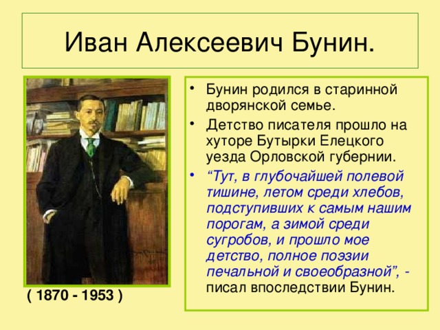 Иван Алексеевич Бунин. Бунин родился в старинной дворянской семье. Детство писателя прошло на хуторе Бутырки Елецкого уезда Орловской губернии. “ Тут, в глубочайшей полевой тишине, летом среди хлебов, подступивших к самым нашим порогам, а зимой среди сугробов, и прошло мое детство, полное поэзии печальной и своеобразной”, - писал впоследствии Бунин. ( 1870 - 1953 )  