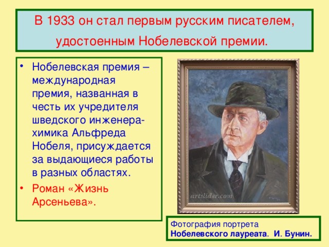 В 1933 он стал первым русским писателем, удостоенным Нобелевской премии.  Нобелевская премия – международная премия, названная в честь их учредителя шведского инженера-химика Альфреда Нобеля, присуждается за выдающиеся работы в разных областях. Роман «Жизнь Арсеньева». Фотография портрета Нобелевского  лауреата . И . Бунин.  