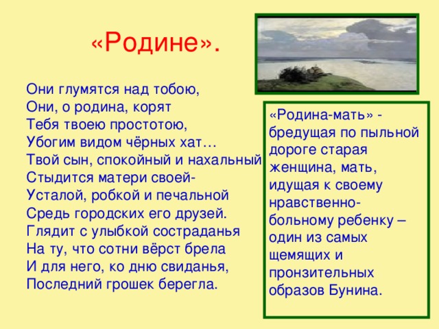 «Родине». Они глумятся над тобою, Они, о родина, корят Тебя твоею простотою, Убогим видом чёрных хат… Твой сын, спокойный и нахальный. Стыдится матери своей- Усталой, робкой и печальной Средь городских его друзей. Глядит с улыбкой состраданья На ту, что сотни вёрст брела И для него, ко дню свиданья, Последний грошек берегла. «Родина-мать» - бредущая по пыльной дороге старая женщина, мать, идущая к своему нравственно-больному ребенку – один из самых щемящих и пронзительных образов Бунина.   