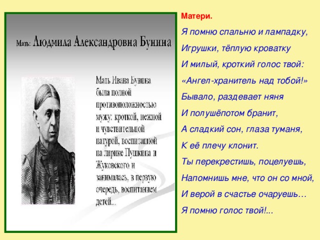 Матери. Я помню спальню и лампадку, Игрушки, тёплую кроватку И милый, кроткий голос твой: «Ангел-хранитель над тобой!» Бывало, раздевает няня И полушёпотом бранит, А сладкий сон, глаза туманя, К её плечу клонит. Ты перекрестишь, поцелуешь, Напомнишь мне, что он со мной, И верой в счастье очаруешь… Я помню голос твой!...  