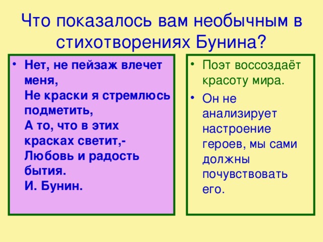 Что показалось вам необычным в стихотворениях Бунина? Поэт воссоздаёт красоту мира. Нет, не пейзаж влечет меня,  Не кpаски я стpемлюсь подметить,  А то, что в этих красках светит,-  Любовь и радость бытия.  И. Бунин.   Он не анализирует настроение героев, мы сами должны почувствовать его. 