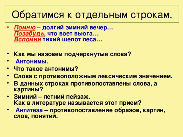  Обратимся к отдельным строкам.   Помню  – долгий зимний вечер…  Позабудь , что воет вьюга…  Вспомни тихий шепот леса…   Как мы назовем подчеркнутые слова?  Антонимы. Что такое антонимы? Слова с противоположным лексическим значением. В данных строках противопоставлены слова, а картины? Зимний – летний пейзаж.  Как в литературе называется этот прием?  Антитеза – противопоставление образов, картин, слов, понятий.   