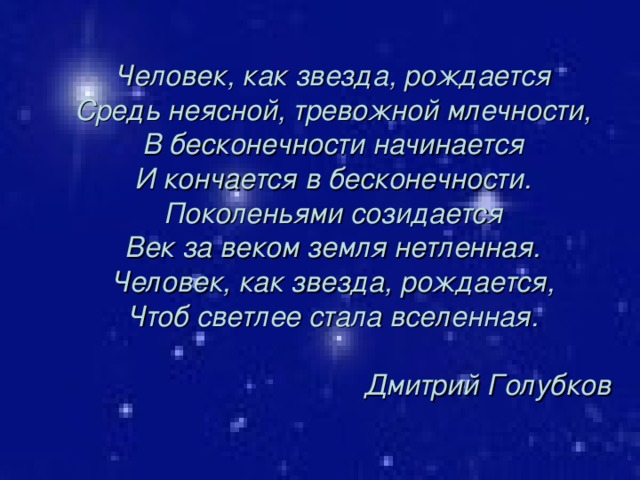 Человек, как звезда, рождается Средь неясной, тревожной млечности, В бесконечности начинается И кончается в бесконечности. Поколеньями созидается Век за веком земля нетленная. Человек, как звезда, рождается, Чтоб светлее стала вселенная.  Дмитрий Голубков 