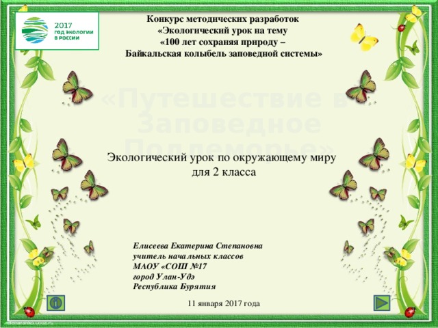 Конкурс методических разработок  «Экологический урок на тему  «100 лет сохраняя природу –  Байкальская колыбель заповедной системы» «Путешествие в Заповедное Подлеморье» Экологический урок по окружающему миру для 2 класса Елисеева Екатерина Степановна учитель начальных классов МАОУ «СОШ №17 город Улан-Удэ Республика Бурятия 11 января 2017 года