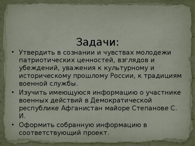 Задачи: Утвердить в сознании и чувствах молодежи патриотических ценностей, взглядов и убеждений, уважения к культурному и историческому прошлому России, к традициям военной службы. Изучить имеющуюся информацию о участнике военных действий в Демократической республике Афганистан майоре Степанове С. И. Оформить собранную информацию в соответствующий проект. 