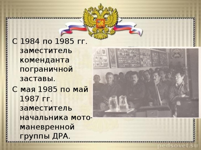 С 1984 по 1985 гг. заместитель коменданта пограничной заставы. С мая 1985 по май 1987 гг. заместитель начальника мото-маневренной группы ДРА. 
