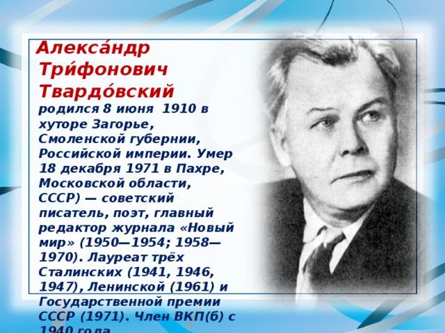  Алекса́ндр Три́фонович Твардо́вский  родился 8 июня 1910 в хуторе Загорье, Смоленской губернии, Российской империи. Умер 18 декабря 1971 в Пахре, Московской области, СССР) — советский писатель, поэт, главный редактор журнала «Новый мир» (1950—1954; 1958—1970). Лауреат трёх Сталинских (1941, 1946, 1947), Ленинской (1961) и Государственной премии СССР (1971). Член ВКП(б) с 1940 года.  