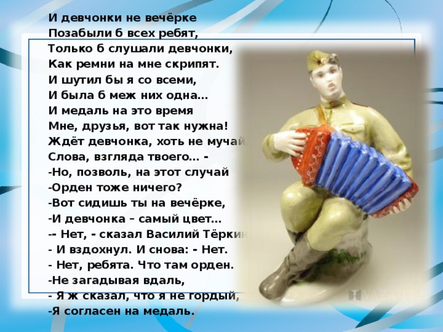 И девчонки не вечёрке Позабыли б всех ребят, Только б слушали девчонки, Как ремни на мне скрипят. И шутил бы я со всеми, И была б меж них одна… И медаль на это время Мне, друзья, вот так нужна! Ждёт девчонка, хоть не мучай, Слова, взгляда твоего… - Но, позволь, на этот случай Орден тоже ничего? Вот сидишь ты на вечёрке, И девчонка – самый цвет… - Нет, - сказал Василий Тёркин.  И вздохнул. И снова: - Нет.  Нет, ребята. Что там орден. Не загадывая вдаль,  Я ж сказал, что я не гордый, Я согласен на медаль. 