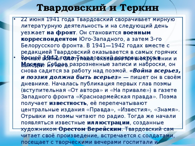 Твардовский и Теркин 22 июня 1941 года Твардовский сворачивает мирную литературную деятельность и на следующий день уезжает на фронт . Он становится военным корреспондентом Юго-Западного, а затем 3-го Белорусского фронта. В 1941—1942 годах вместе с редакцией Твардовский оказывается в самых горячих точках войны. Отступает, оказывается в окружении и выходит из него. Весной 1942 года Твардовский возвращается в Москву . Собрав разрозненные записи и наброски, он снова садится за работу над поэмой. «Война всерьез, и поэзия должна быть всерьез»  — пишет он в своём дневнике. Началась публикация первых глав поэмы (вступительная «От автора» и «На привале») в газете Западного фронта «Красноармейская правда». Поэма получает известность , её перепечатывают центральные издания «Правда», «Известия», «Знамя». Отрывки из поэмы читают по радио. Тогда же начали появляться известные иллюстрации , созданные художником Орестом Верейским . Твардовский сам читает своё произведение, встречается с солдатами, посещает с творческими вечерами госпитали и трудовые коллективы.  
