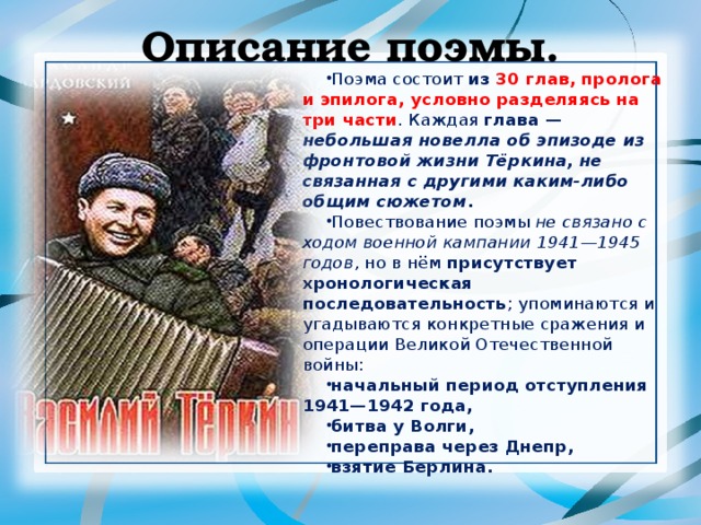 Описание поэмы. Поэма состоит из 30 глав, пролога и эпилога, условно разделяясь на три части . Каждая глава — небольшая новелла об эпизоде из фронтовой жизни Тёркина, не связанная с другими каким-либо общим сюжетом . Повествование поэмы не связано с ходом военной кампании 1941—1945 годов , но в нём присутствует хронологическая последовательность ; упоминаются и угадываются конкретные сражения и операции Великой Отечественной войны: начальный период отступления 1941—1942 года, битва у Волги, переправа через Днепр, взятие Берлина.  