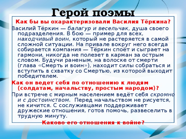 Герой поэмы Как бы вы охарактеризовали Василия Тёркина? Василий Тёркин — балагур и весельчак , душа своего подразделения. В бою — пример для всех, находчивый воин , который не растеряется в самой сложной ситуации. На привале вокруг него всегда собирается компания — Тёркин споёт и сыграет на гармони, никогда не полезет в карман за острым словом. Будучи раненым, на волоске от смерти (глава «Смерть и воин»), находит силы собраться и вступить в схватку со Смертью, из которой выходит победителем. Как он ведет себя по отношению к людям (солдатам, начальству, простым народом)? При встрече с мирным населением ведёт себя скромно и с достоинством . Перед начальством не рисуется, не кичится. С сослуживцами поддерживает дружеские отношения, готов помочь, развеселить в трудную минуту. Каково его отношения к войне? 